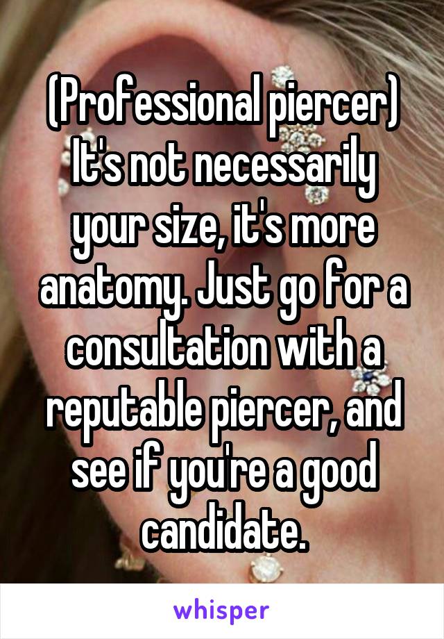 (Professional piercer)
It's not necessarily your size, it's more anatomy. Just go for a consultation with a reputable piercer, and see if you're a good candidate.