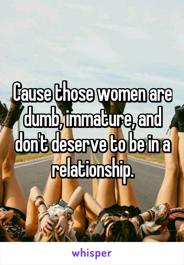 Cause those women are dumb, immature, and don't deserve to be in a relationship.