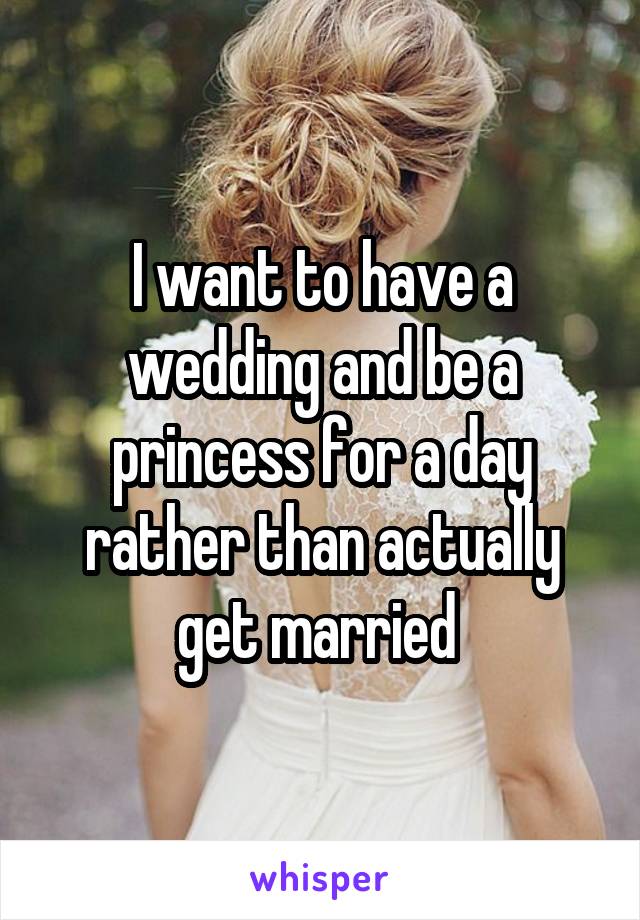 I want to have a wedding and be a princess for a day rather than actually get married 
