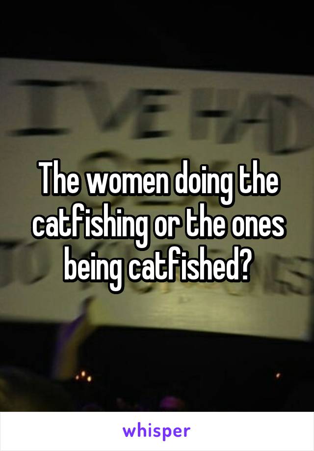 The women doing the catfishing or the ones being catfished?