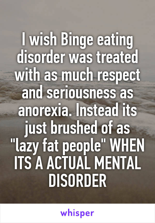 I wish Binge eating disorder was treated with as much respect and seriousness as anorexia. Instead its just brushed of as "lazy fat people" WHEN ITS A ACTUAL MENTAL DISORDER
