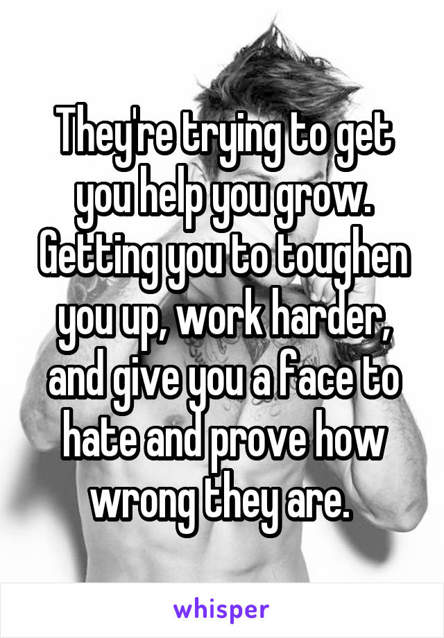 They're trying to get you help you grow. Getting you to toughen you up, work harder, and give you a face to hate and prove how wrong they are. 