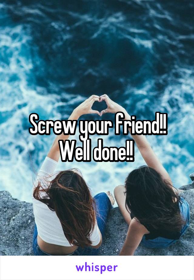 Screw your friend!! Well done!! 