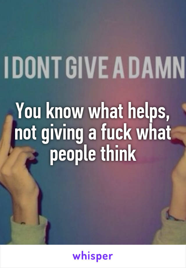 You know what helps, not giving a fuck what people think