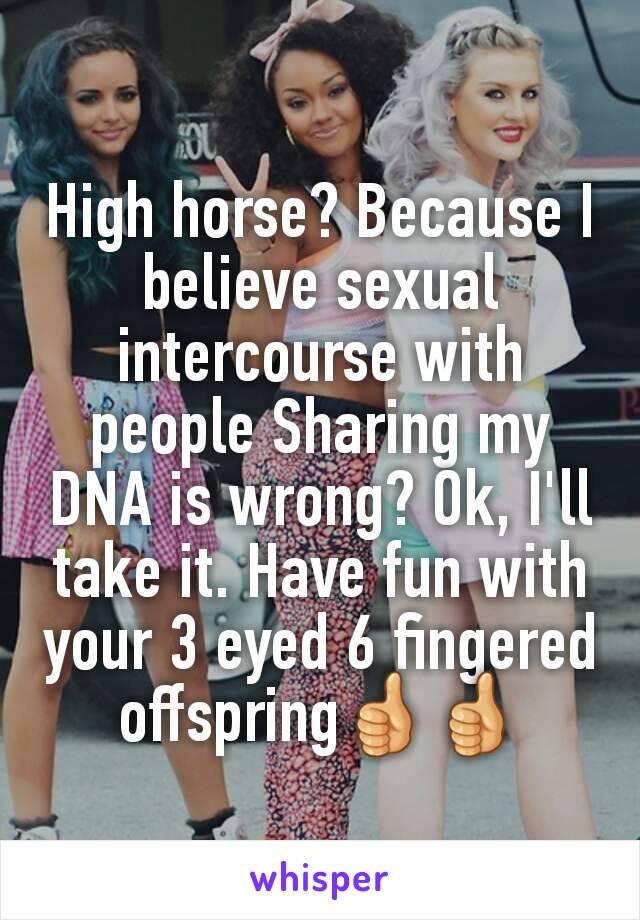 High horse? Because I believe sexual intercourse with people Sharing my DNA is wrong? Ok, I'll take it. Have fun with your 3 eyed 6 fingered offspring👍👍