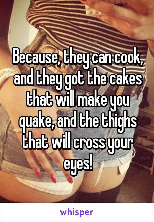 Because, they can cook, and they got the cakes that will make you quake, and the thighs that will cross your eyes!
