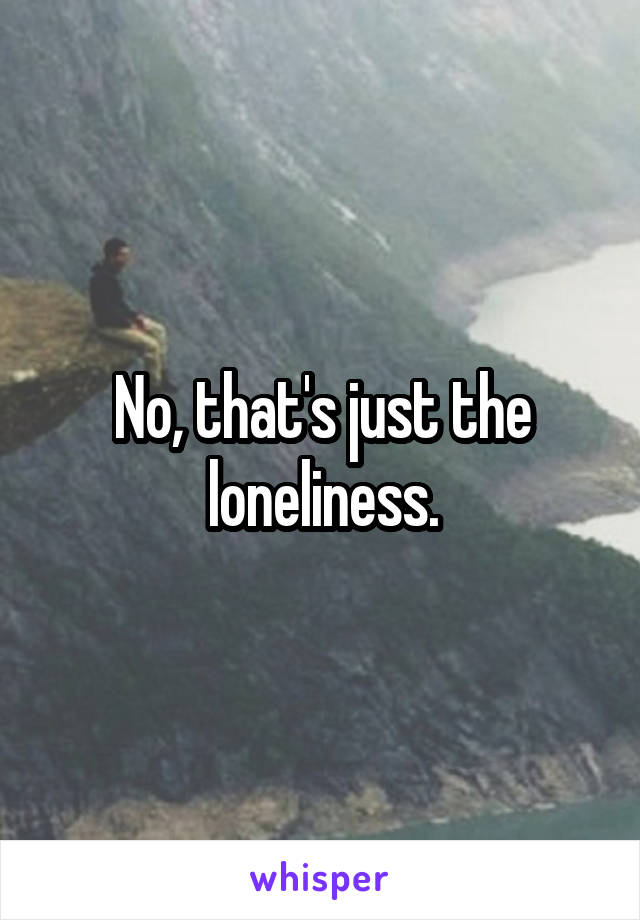 No, that's just the loneliness.