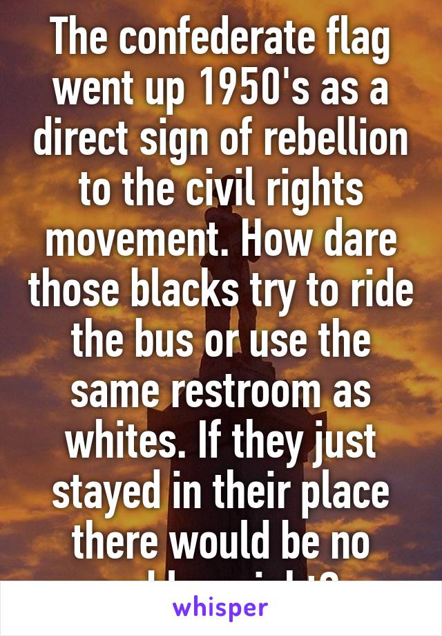 The confederate flag went up 1950's as a direct sign of rebellion to the civil rights movement. How dare those blacks try to ride the bus or use the same restroom as whites. If they just stayed in their place there would be no problem right? 