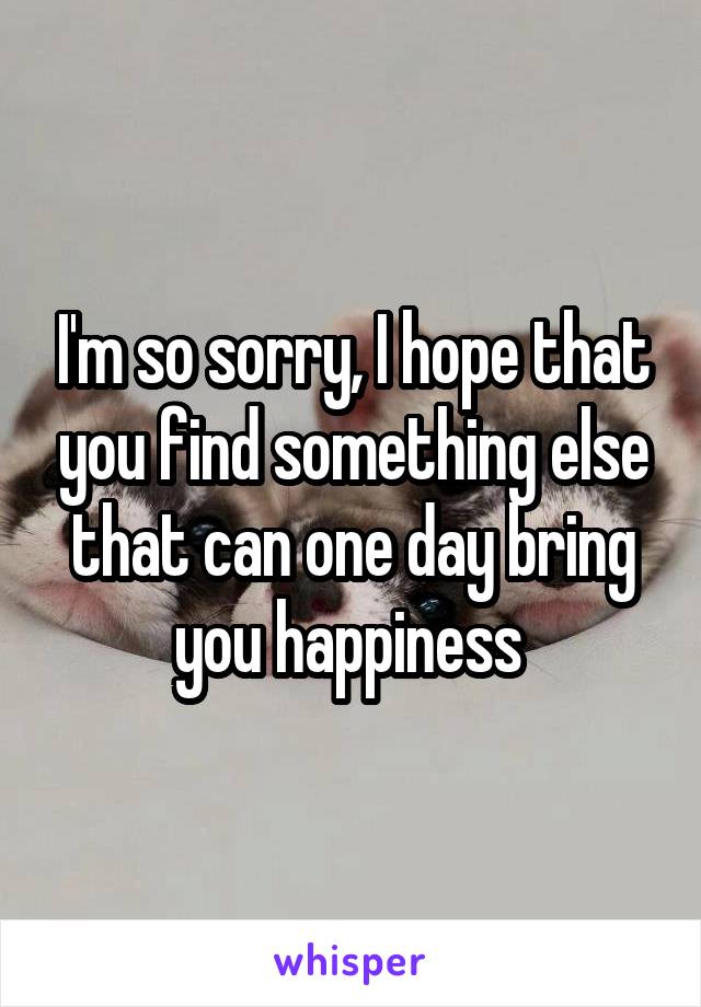 I'm so sorry, I hope that you find something else that can one day bring you happiness 