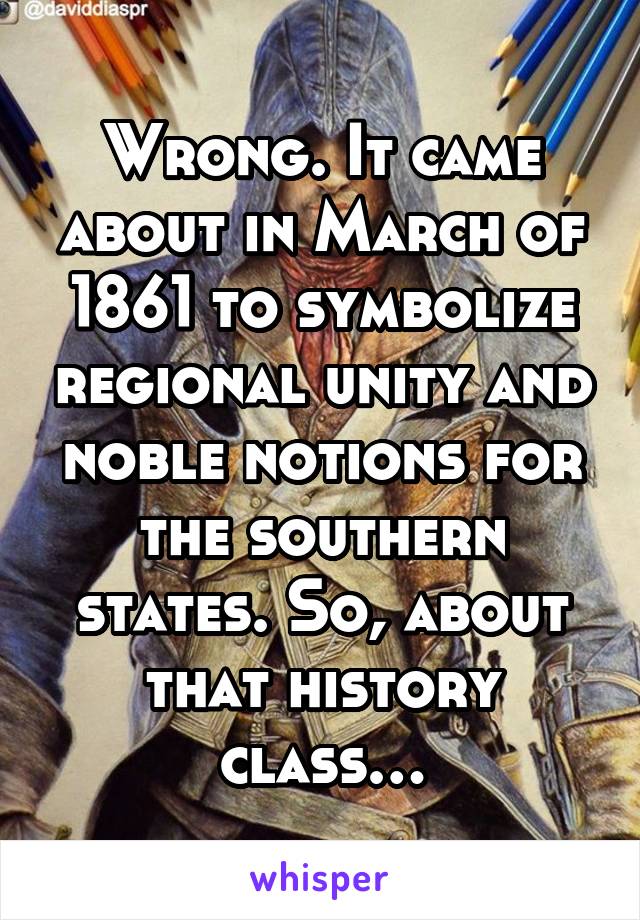 Wrong. It came about in March of 1861 to symbolize regional unity and noble notions for the southern states. So, about that history class…
