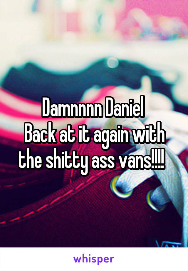 Damnnnn Daniel 
Back at it again with the shitty ass vans!!!!  