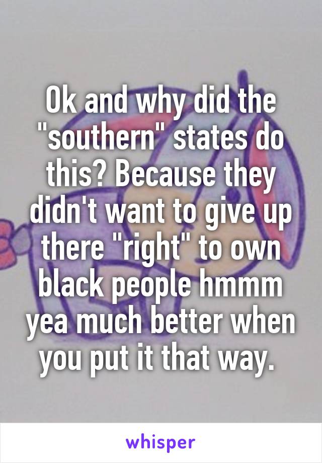 Ok and why did the "southern" states do this? Because they didn't want to give up there "right" to own black people hmmm yea much better when you put it that way. 