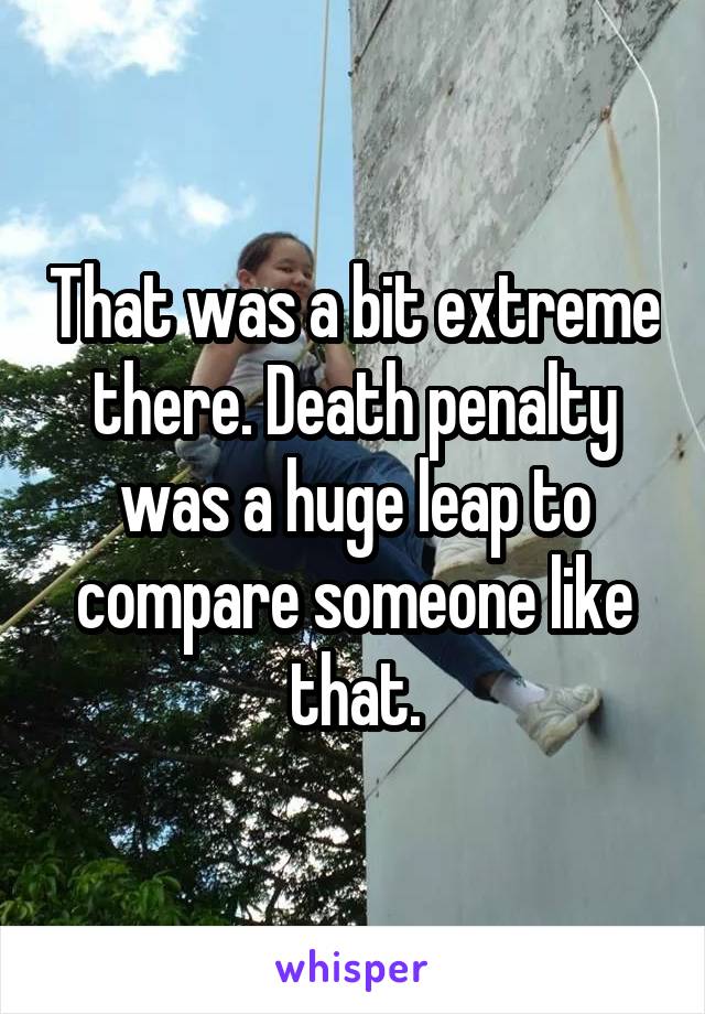 That was a bit extreme there. Death penalty was a huge leap to compare someone like that.