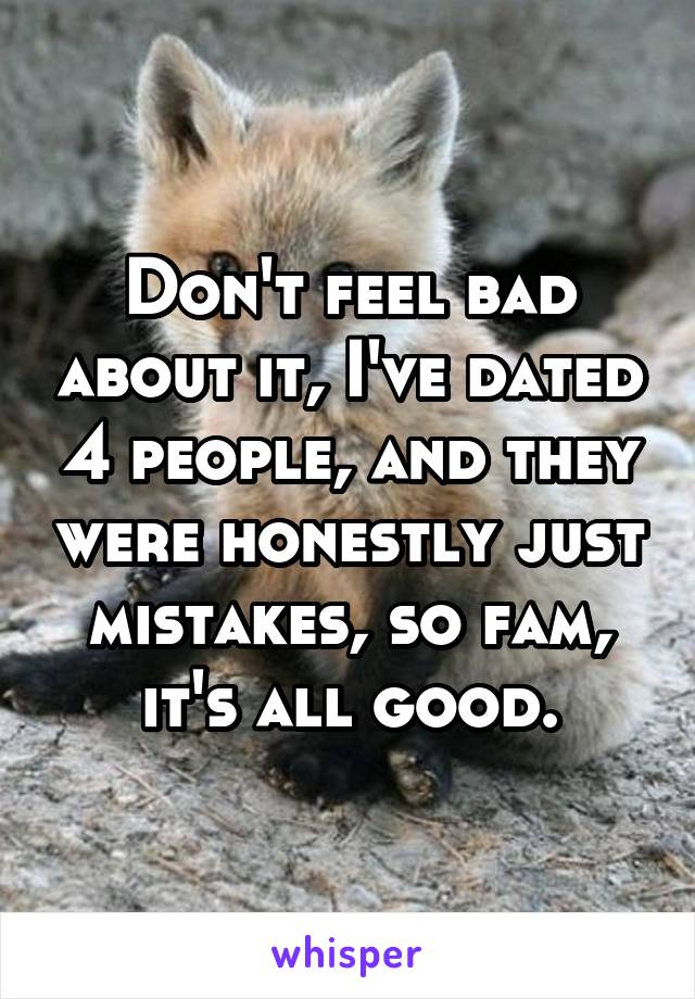 Don't feel bad about it, I've dated 4 people, and they were honestly just mistakes, so fam, it's all good.