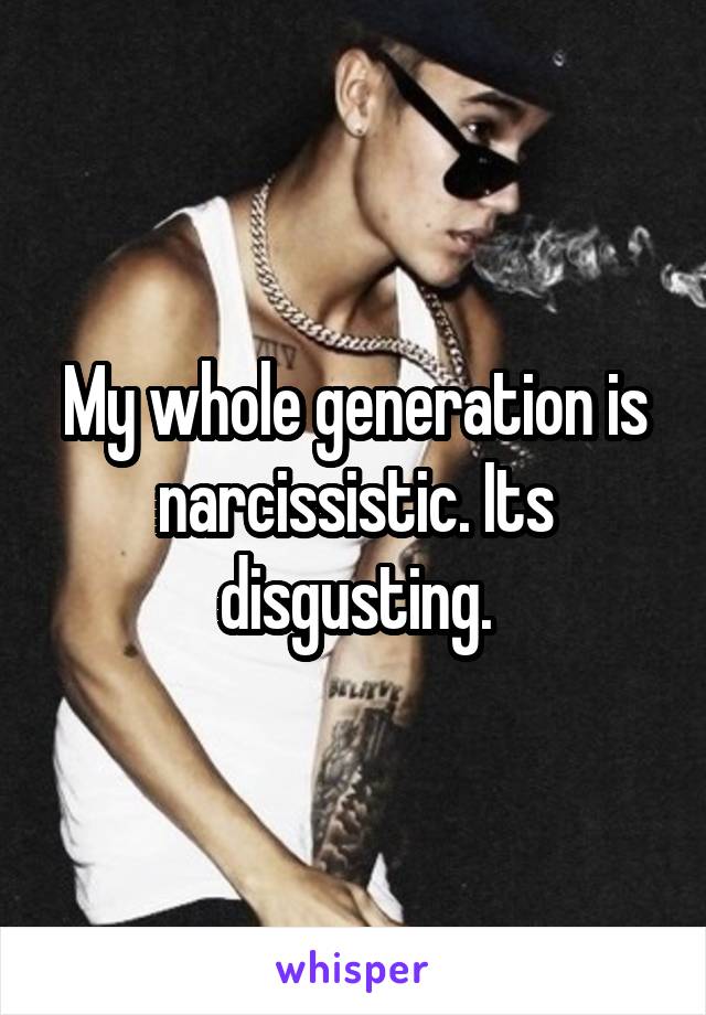 My whole generation is narcissistic. Its disgusting.