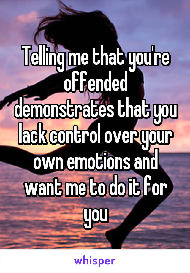 Telling me that you're offended demonstrates that you lack control over your own emotions and want me to do it for you