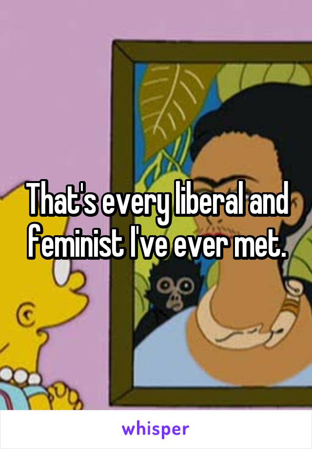 That's every liberal and feminist I've ever met.
