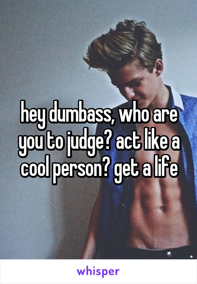hey dumbass, who are you to judge? act like a cool person? get a life