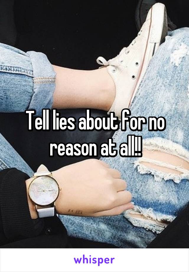 Tell lies about for no reason at all!!