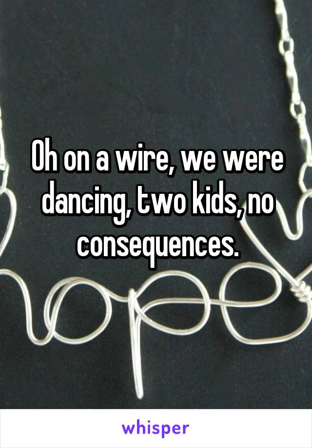 Oh on a wire, we were dancing, two kids, no consequences.

