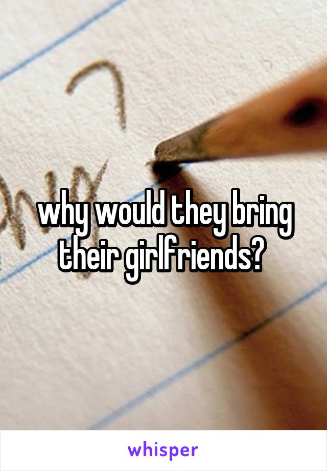why would they bring their girlfriends? 