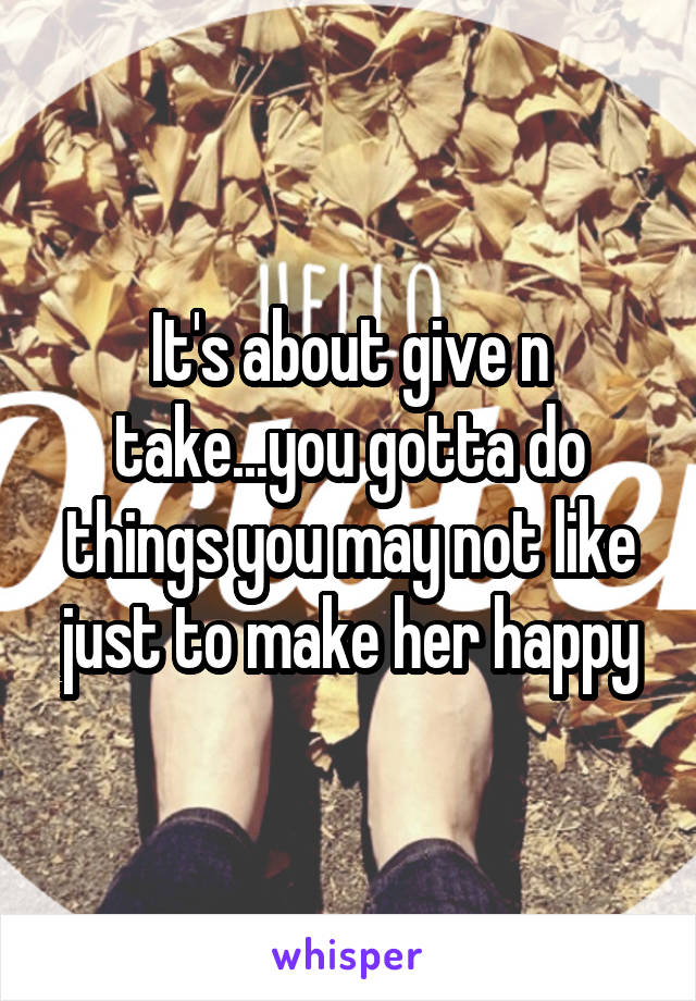 It's about give n take...you gotta do things you may not like just to make her happy