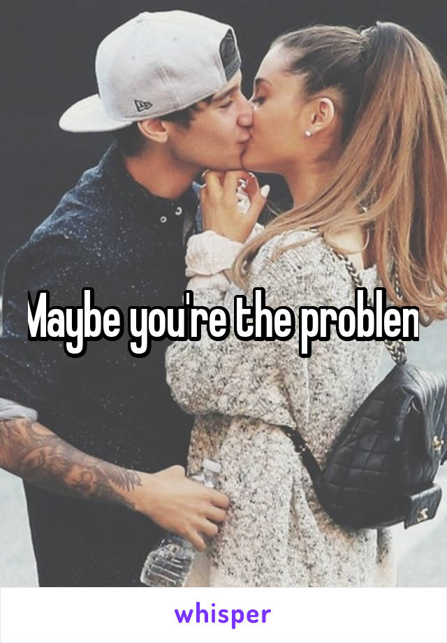Maybe you're the problem