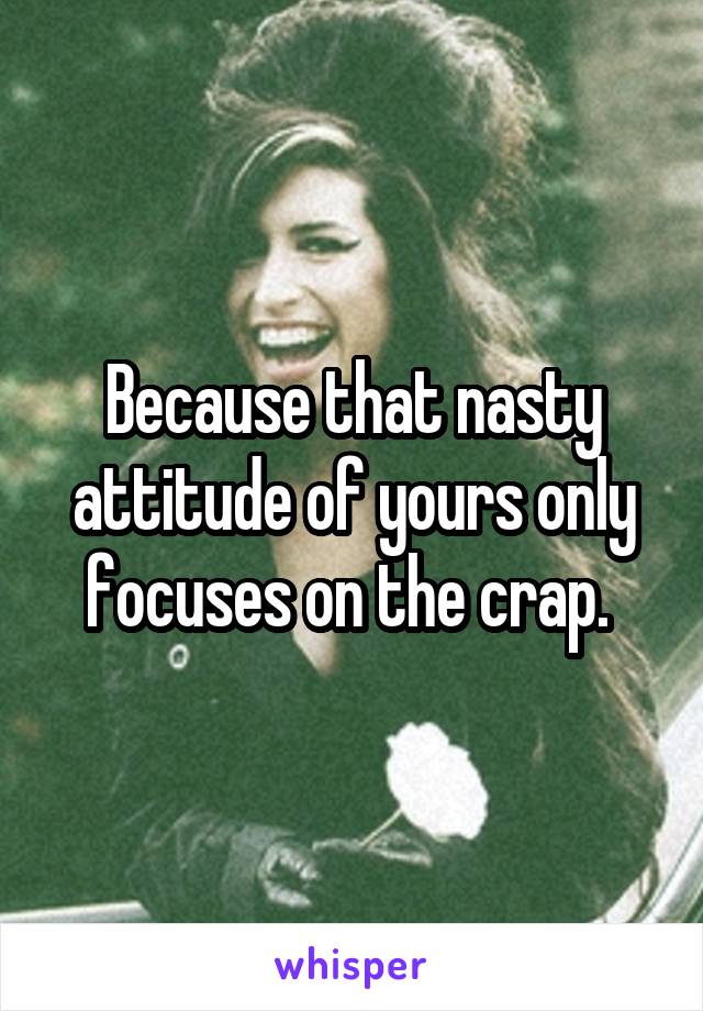 Because that nasty attitude of yours only focuses on the crap. 