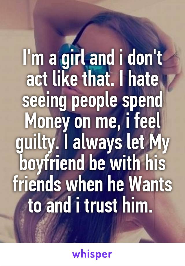 I'm a girl and i don't act like that. I hate seeing people spend Money on me, i feel guilty. I always let My boyfriend be with his friends when he Wants to and i trust him. 