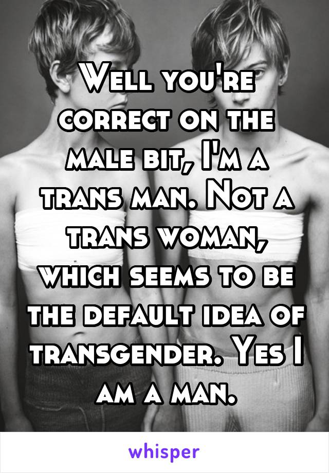 Well you're correct on the male bit, I'm a trans man. Not a trans woman, which seems to be the default idea of transgender. Yes I am a man.