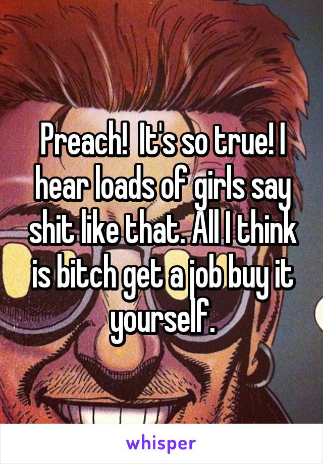 Preach!  It's so true! I hear loads of girls say shit like that. All I think is bitch get a job buy it yourself.