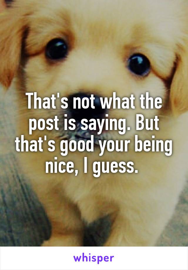 That's not what the post is saying. But that's good your being nice, I guess. 