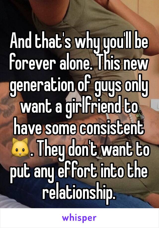 And that's why you'll be forever alone. This new generation of guys only want a girlfriend to have some consistent 🐱. They don't want to put any effort into the relationship.