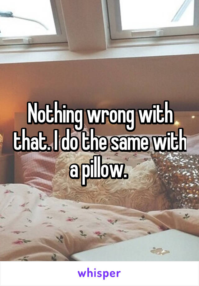 Nothing wrong with that. I do the same with a pillow. 