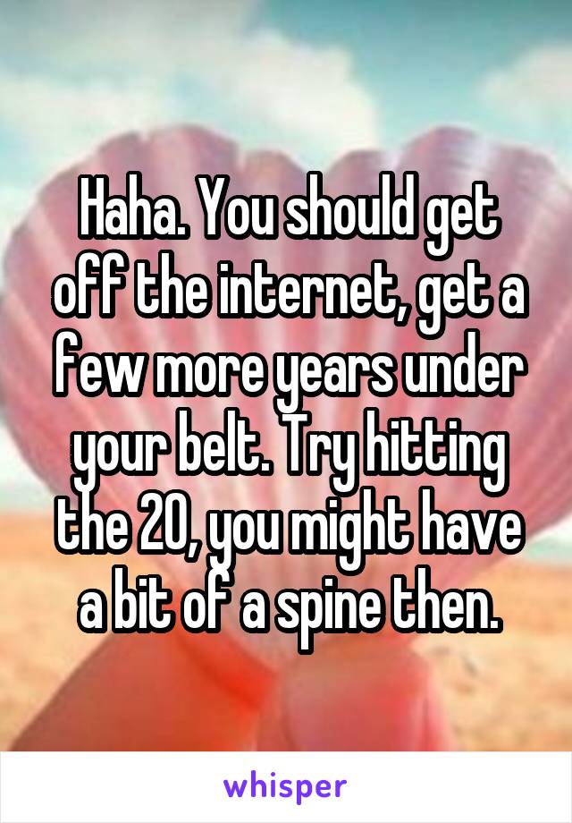 Haha. You should get off the internet, get a few more years under your belt. Try hitting the 20, you might have a bit of a spine then.