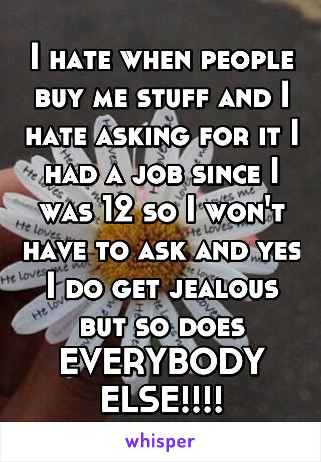 I hate when people buy me stuff and I hate asking for it I had a job since I was 12 so I won't have to ask and yes I do get jealous but so does EVERYBODY ELSE!!!!