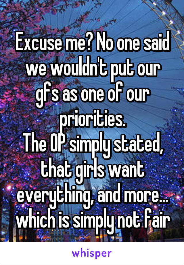 Excuse me? No one said we wouldn't put our gfs as one of our priorities.
The OP simply stated, that girls want everything, and more... which is simply not fair