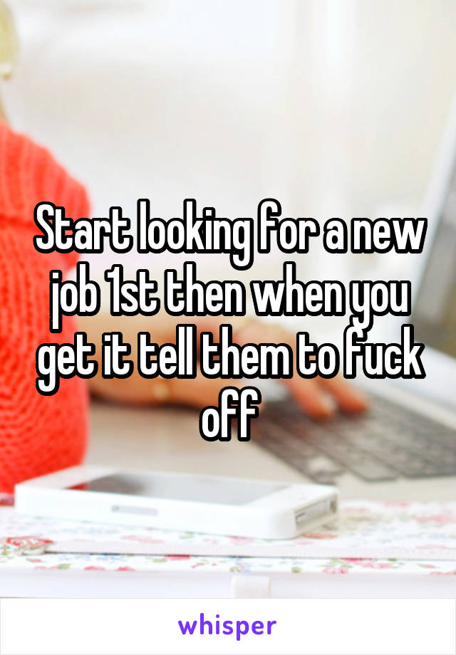 Start looking for a new job 1st then when you get it tell them to fuck off