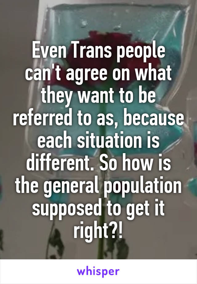 Even Trans people can't agree on what they want to be referred to as, because each situation is different. So how is the general population supposed to get it right?!