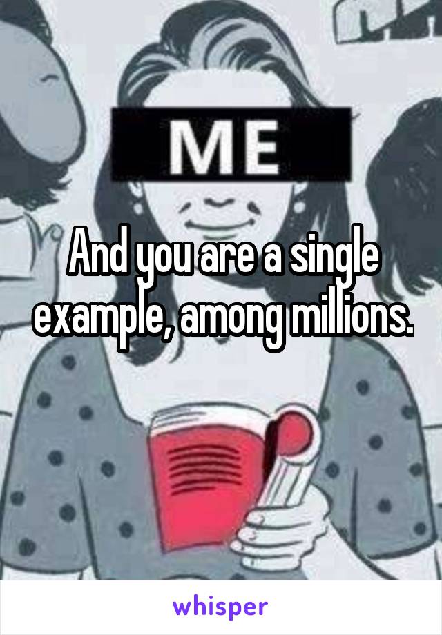 And you are a single example, among millions. 