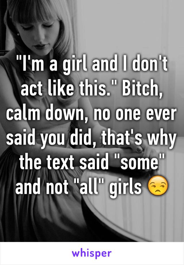 "I'm a girl and I don't act like this." Bitch, calm down, no one ever said you did, that's why the text said "some" and not "all" girls 😒