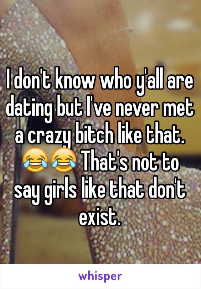 I don't know who y'all are dating but I've never met a crazy bitch like that. 😂😂 That's not to say girls like that don't exist. 