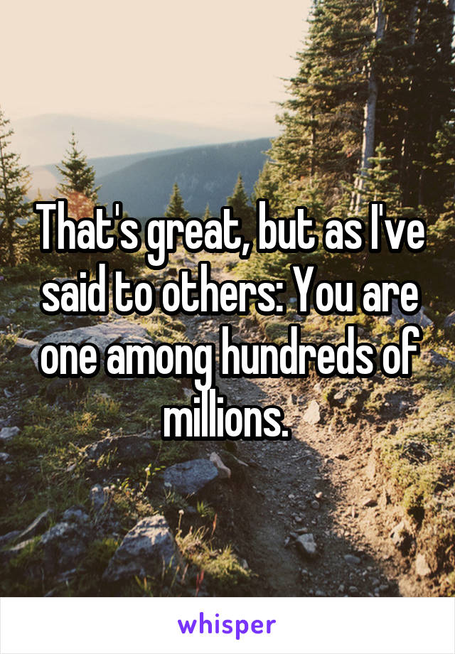 That's great, but as I've said to others: You are one among hundreds of millions. 