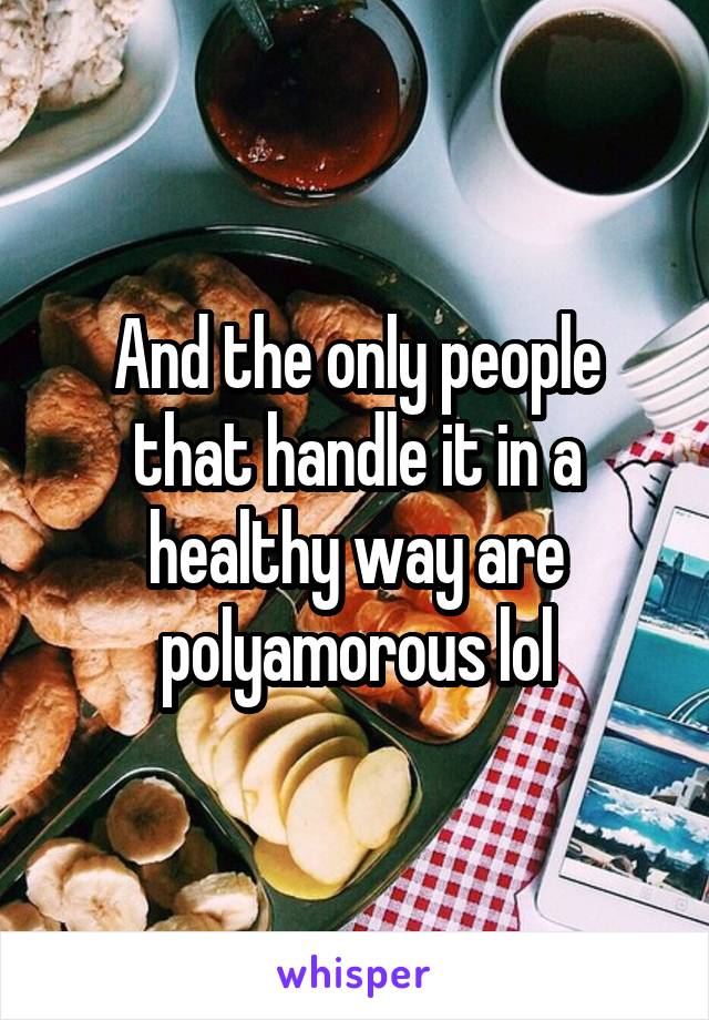 And the only people that handle it in a healthy way are polyamorous lol