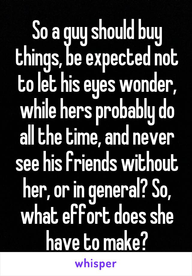 So a guy should buy things, be expected not to let his eyes wonder, while hers probably do all the time, and never see his friends without her, or in general? So, what effort does she have to make?