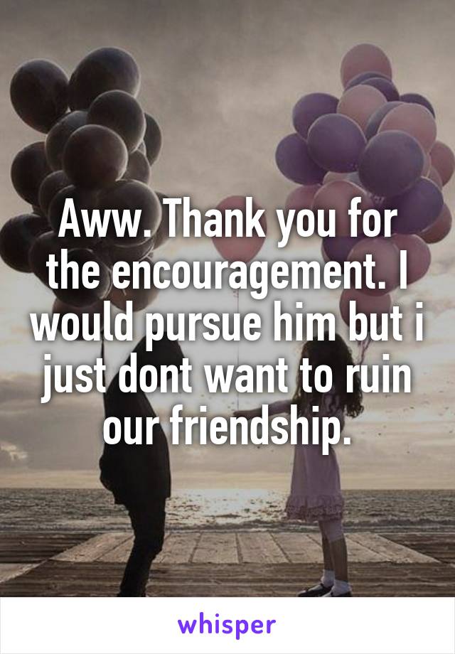 Aww. Thank you for the encouragement. I would pursue him but i just dont want to ruin our friendship.