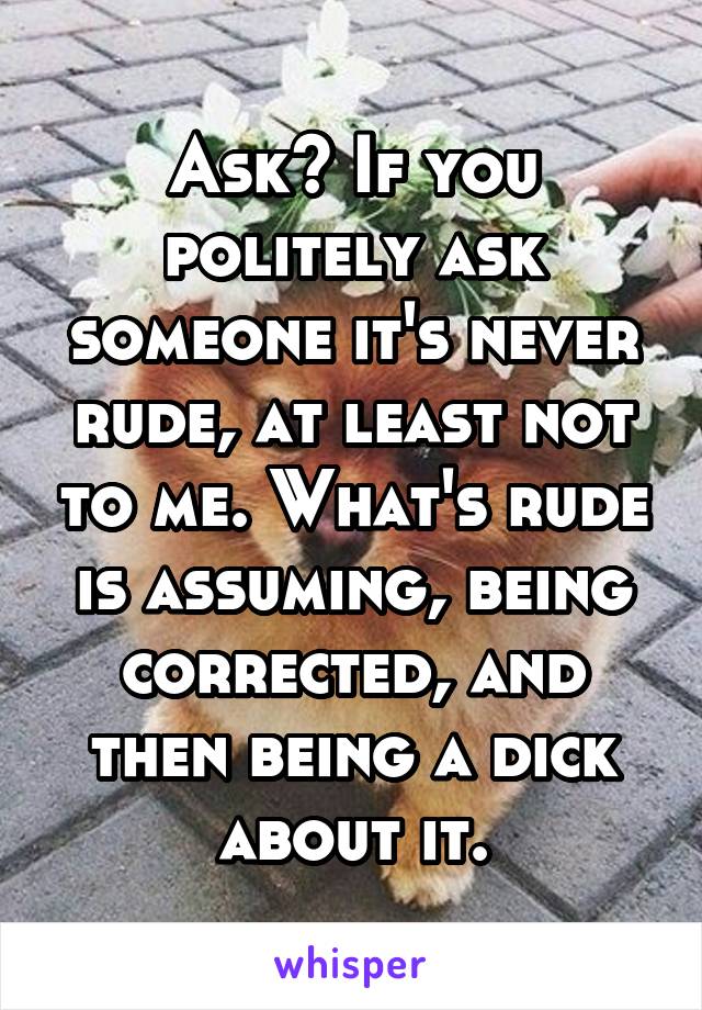 Ask? If you politely ask someone it's never rude, at least not to me. What's rude is assuming, being corrected, and then being a dick about it.