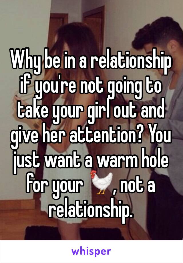 Why be in a relationship if you're not going to take your girl out and give her attention? You just want a warm hole for your 🐓, not a relationship.