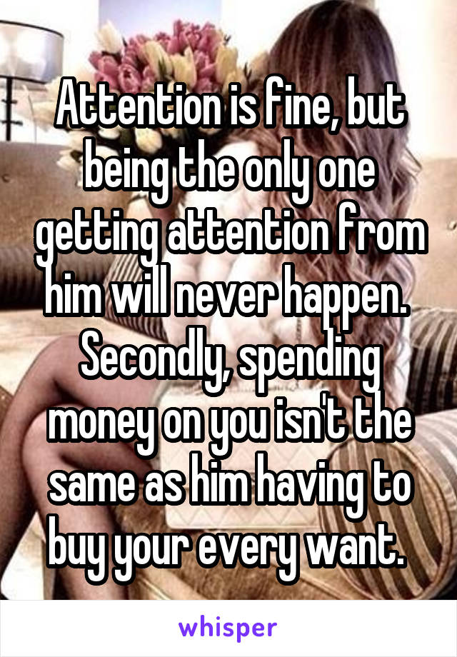 Attention is fine, but being the only one getting attention from him will never happen. 
Secondly, spending money on you isn't the same as him having to buy your every want. 