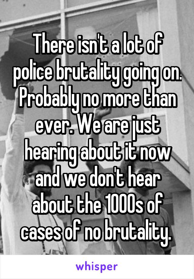 There isn't a lot of police brutality going on. Probably no more than ever. We are just hearing about it now and we don't hear about the 1000s of cases of no brutality. 